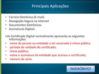Principais Aplicações
•
•
•
•

Correio Eletrônico (E-mail)
Navegação Segura na Internet
Documentos Eletrônicos
Assinaturas Digitais

Um Certificado Digital normalmente apresenta as seguintes
informações:
• nome da pessoa ou entidade a ser associada à chave pública
• período de validade do certificado;
• chave pública;
• nome e assinatura da entidade que assinou o certificado;
• número de série.

NADAÓBVIO!

 