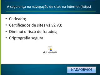 A segurança na navegação de sites na internet (https)

•
•
•
•

Cadeado;
Certificados de sites v1 v2 v3;
Diminui o risco de fraudes;
Criptografia segura

NADAÓBVIO!

 