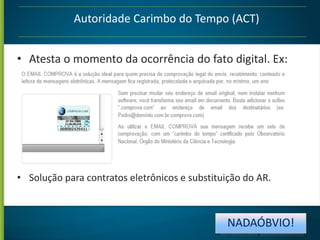 Autoridade Carimbo do Tempo (ACT)
• Atesta o momento da ocorrência do fato digital. Ex:

• Solução para contratos eletrônicos e substituição do AR.

NADAÓBVIO!

 
