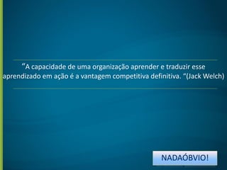 “A capacidade de uma organização aprender e traduzir esse
aprendizado em ação é a vantagem competitiva definitiva. “(Jack Welch)

NADAÓBVIO!

 