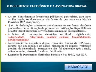 O DOCUMENTO ELETRÔNICO E A ASSINATURA DIGITAL
 Art. 10. Consideram-se documentos públicos ou particulares, para todos









os fins legais, os documentos eletrônicos de que trata esta Medida
Provisória (MP 2200/2001).
§ 1o As declarações constantes dos documentos em forma eletrônica
produzidos com a utilização de processo de certificação disponibilizado
pela ICP-Brasil presumem-se verdadeiros em relação aos signatários...
Atributos
do documento
eletrônico
certificado
digitalmente:
Autenticidade,
Integridade, Validade Jurídica, Irrefutabilidade,
Confidencialidade.
A certificação da assinatura digital, como nos termos da ICP-Brasil,
garante que um conjunto de dados, mensagem ou arquivo, realmente
provém de determinado remetente e não foi adulterado após o envio,
evitando, assim, riscos de fraude ou falsificação.
Exemplos de Documentos Eletrônicos Fiscais : NF-e; SPED, PAF-ECF.

NADAÓBVIO!

 
