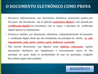 O DOCUMENTO ELETRÔNICO COMO PROVA


Provam-se suficientemente, por documentos eletrônicos unicamente, aqueles atos
dos quais tais documentos seja aí aplicada assinatura digital e esta atestada por
certificação digital em consonância com as regras e princípios da certificação
digital vigentes no ordenamento.



Provam-se também, por documentos eletrônicos, independentemente de assinatura
e certificação digital, desde que não atentatórios aos princípios de direito, se não
impugnados pela parte contra quem deduzem conteúdo.



Não provam diretamente, mas figuram como indícios relevantes, aqueles
documentos

eletrônicos

que

impulsionam

o

convencimento

acerca

do

fato

principal, aos quais, dadas as peculiaridades do caso em apreciação, o julgador
lhes atribuir algum valor probante.

NADAÓBVIO!

 