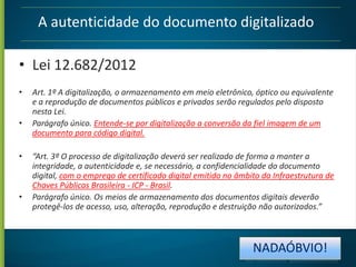 A autenticidade do documento digitalizado
• Lei 12.682/2012
•
•

•

•

Art. 1º A digitalização, o armazenamento em meio eletrônico, óptico ou equivalente
e a reprodução de documentos públicos e privados serão regulados pelo disposto
nesta Lei.
Parágrafo único. Entende-se por digitalização a conversão da fiel imagem de um
documento para código digital.
“Art. 3º O processo de digitalização deverá ser realizado de forma a manter a
integridade, a autenticidade e, se necessário, a confidencialidade do documento
digital, com o emprego de certificado digital emitido no âmbito da Infraestrutura de
Chaves Públicas Brasileira - ICP - Brasil.
Parágrafo único. Os meios de armazenamento dos documentos digitais deverão
protegê-los de acesso, uso, alteração, reprodução e destruição não autorizados.”

NADAÓBVIO!

 