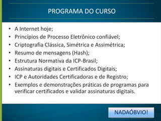 PROGRAMA DO CURSO
•
•
•
•
•
•
•
•

A Internet hoje;
Princípios de Processo Eletrônico confiável;
Criptografia Clássica, Simétrica e Assimétrica;
Resumo de mensagens (Hash);
Estrutura Normativa da ICP-Brasil;
Assinaturas digitais e Certificados Digitais;
ICP e Autoridades Certificadoras e de Registro;
Exemplos e demonstrações práticas de programas para
verificar certificados e validar assinaturas digitais.

NADAÓBVIO!

 