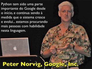 Python tem sido uma parte
importante do Google desde
o início, e continua sendo à
medida que o sistema cresce
e evolui... estamos procurando
mais pessoas com habilidade
nesta linguagem.
Peter Norvig, Google, Inc.
 