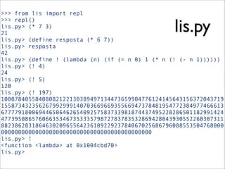 >>> from lis import repl
>>> repl()
lis.py> (* 7 3)
21
lis.py> (define resposta (* 6 7))
lis.py> resposta
42
lis.py> (define ! (lambda (n) (if (= n 0) 1 (* n (! (- n 1))))))
lis.py> (! 4)
24
lis.py> (! 5)
120
lis.py> (! 197)
10007840558408082122130389497134473659904776124145643156372043719
15587343235626799299914070366966935566947378481954772384977466613
67777918006944650646265409257583733981874437495228286501182991424
47739508657606635346735333579872783783532869428043930552260307311
88238628318646302096556423610922923784067025686796088553504768000
00000000000000000000000000000000000000000000
lis.py> !
<function <lambda> at 0x1004cbd70>
lis.py>
lis.py
 