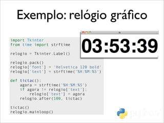 Exemplo: relógio gráﬁco
import Tkinter
from time import strftime
relogio = Tkinter.Label()
relogio.pack()
relogio['font'] = 'Helvetica 120 bold'
relogio['text'] = strftime('%H:%M:%S')
def tictac():
agora = strftime('%H:%M:%S')
if agora != relogio['text']:
relogio['text'] = agora
relogio.after(100, tictac)
tictac()
relogio.mainloop()
 