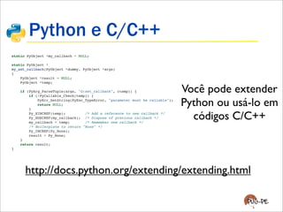 Python e C/C++
static PyObject *my_callback = NULL;
static PyObject *
my_set_callback(PyObject *dummy, PyObject *args)
{
PyObject *result = NULL;
PyObject *temp;
if (PyArg_ParseTuple(args, "O:set_callback", &temp)) {
if (!PyCallable_Check(temp)) {
PyErr_SetString(PyExc_TypeError, "parameter must be callable");
return NULL;
}
Py_XINCREF(temp); /* Add a reference to new callback */
Py_XDECREF(my_callback); /* Dispose of previous callback */
my_callback = temp; /* Remember new callback */
/* Boilerplate to return "None" */
Py_INCREF(Py_None);
result = Py_None;
}
return result;
}
Você pode extender
Python ou usá-lo em
códigos C/C++
http://docs.python.org/extending/extending.html
 