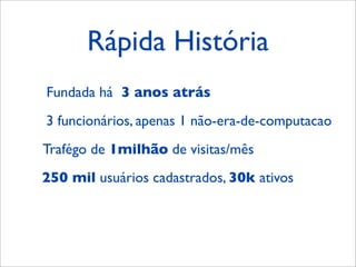 Rápida História
Fundada há 3 anos atrás
3 funcionários, apenas 1 não-era-de-computacao
Trafégo de 1milhão de visitas/mês
250 mil usuários cadastrados, 30k ativos
 