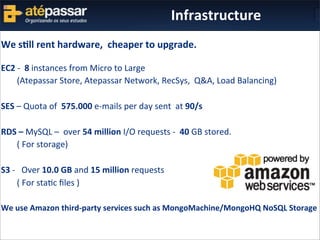 We	
  s%ll	
  rent	
  hardware,	
  	
  cheaper	
  to	
  upgrade.
EC2	
  -­‐	
  	
  8	
  instances	
  from	
  Micro	
  to	
  Large
	
   (Atepassar	
  Store,	
  Atepassar	
  Network,	
  RecSys,	
  	
  Q&A,	
  Load	
  Balancing)
SES	
  –	
  Quota	
  of	
  	
  575.000	
  e-­‐mails	
  per	
  day	
  sent	
  	
  at	
  90/s
RDS	
  –	
  MySQL	
  –	
  	
  over	
  54	
  million	
  I/O	
  requests	
  -­‐	
  	
  40	
  GB	
  stored.
	
   (	
  For	
  storage)
S3	
  -­‐	
  	
  	
  Over	
  10.0	
  GB	
  and	
  15	
  million	
  requests
	
   (	
  For	
  staKc	
  ﬁles	
  )
We	
  use	
  Amazon	
  third-­‐party	
  services	
  such	
  as	
  MongoMachine/MongoHQ	
  NoSQL	
  Storage
Infrastructure
 