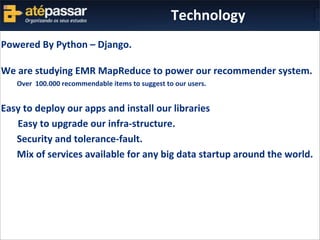 Powered	
  By	
  Python	
  –	
  Django.
We	
  are	
  studying	
  EMR	
  MapReduce	
  to	
  power	
  our	
  recommender	
  system.	
  	
  	
  	
  
	
   Over	
  	
  100.000	
  recommendable	
  items	
  to	
  suggest	
  to	
  our	
  users.
Easy	
  to	
  deploy	
  our	
  apps	
  and	
  install	
  our	
  libraries
	
  	
  	
  	
  	
  	
  	
  Easy	
  to	
  upgrade	
  our	
  infra-­‐structure.
	
   Security	
  and	
  tolerance-­‐fault.
	
   Mix	
  of	
  services	
  available	
  for	
  any	
  big	
  data	
  startup	
  around	
  the	
  world.
	
  
Technology
 