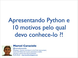 Apresentando Python e
10 motivos pelo qual
devo conhece-lo ?!
Marcel Caraciolo
@marcelcaraciolo
Developer, Cientist, contributor to the Crab recsys project,
works with Python for 6 years, interested at mobile,
education, machine learning and dataaaaa!
Recife, Brazil - http://aimotion.blogspot.com
 