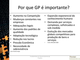 Por que GP é importante?Aumento na CompetiçãoMudanças constantes nas empresasAdequações legaisAumento dos padrões de qualidadeAdaptação tecnológicaRedução nos lucrosPressão EconômicaNecessidade de sobrevivênciaFonte: Ricardo VargasExpansão exponencial do conhecimento humanoDemanda por serviços complexos, sofisticados e sob medidaEvolução dos mercados globais competitivos para produção de bens e serviçosFonte: Meredith 2003Fundamentos em Gerenciamento de Projetos11
