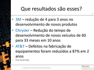 Que resultados são esses?3M – redução de 4 para 3 anos no desenvolvimento de novos produtosChrysler – Redução do tempo de desenvolvimento de novos veículos de 60 para 33 meses em 10 anosAT&T – Defeitos na fabricação de equipamentos foram reduzidos a 87% em 2 anosFonte: Ricardo VargasFundamentos em Gerenciamento de Projetos13