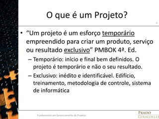 O que é um Projeto?“Um projeto é um esforço temporário empreendido para criar um produto, serviço ou resultado exclusivo” PMBOK 4ª. Ed. Temporário: início e final bem definidos. O projeto é temporário e não o seu resultado.Exclusivo: inédito e identificável. Edifício, treinamento, metodologia de controle, sistema de informáticaFundamentos em Gerenciamento de Projetos2