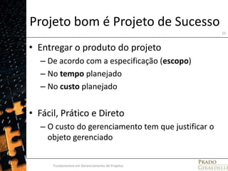 Projeto bom é Projeto de SucessoEntregar o produto do projetoDe acordo com a especificação (escopo)No tempo planejadoNo custo planejado Fácil, Prático e DiretoO custo do gerenciamento tem que justificar o objeto gerenciadoFundamentos em Gerenciamento de Projetos23