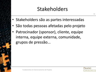 StakeholdersStakeholders são as partes interessadasSão todas pessoas afetadas pelo projetoPatrocinador (sponsor), cliente, equipe interna, equipe externa, comunidade, grupos de pressão...Fundamentos em Gerenciamento de Projetos24