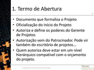 1. Termo de AberturaDocumento que formaliza o ProjetoOficialização do início do ProjetoAutoriza e define os poderes do Gerente de ProjetosAutorização vem do Patrocinador. Pode vir também do escritório de projetos... Quem autoriza deve estar em um nível hierárquico compatível com o orçamento do projeto.Fundamentos em Gerenciamento de Projetos33