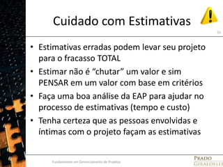 Cuidado com EstimativasEstimativas erradas podem levar seu projeto para o fracasso TOTALEstimar não é “chutar” um valor e sim PENSAR em um valor com base em critériosFaça uma boa análise da EAP para ajudar no processo de estimativas (tempo e custo)Tenha certeza que as pessoas envolvidas e íntimas com o projeto façam as estimativasFundamentos em Gerenciamento de Projetos55