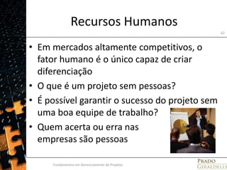 Recursos HumanosEm mercados altamente competitivos, o fator humano é o único capaz de criar diferenciaçãoO que é um projeto sem pessoas?É possível garantir o sucesso do projeto sem uma boa equipe de trabalho?Quem acerta ou erra nas empresas são pessoasFundamentos em Gerenciamento de Projetos62