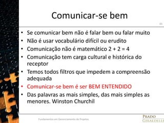 Comunicar-se bemSe comunicar bem não é falar bem ou falar muitoNão é usar vocabulário difícil ou eruditoComunicação não é matemático 2 + 2 = 4Comunicação tem carga cultural e histórica do receptorTemos todos filtros que impedem a compreensão adequadaComunicar-se bem é ser BEM ENTENDIDODas palavras as mais simples, das mais simples as menores. Winston ChurchilFundamentos em Gerenciamento de Projetos65