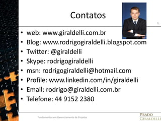 Contatosweb: www.giraldelli.com.brBlog: www.rodrigogiraldelli.blogspot.comTwitter: @giraldelliSkype: rodrigogiraldelli msn: rodrigogiraldelli@hotmail.comProfile: www.linkedin.com/in/giraldelli Email: rodrigo@giraldelli.com.brTelefone: 44 9152 2380Fundamentos em Gerenciamento de Projetos72