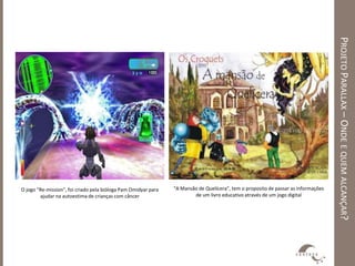 PROJETO PARALLAX – ONDE E QUEM ALCANÇAR?
O jogo “Re-mission”, foi criado pela bióloga Pam Omidyar para   “A Mansão de Quelícera”, tem o proposito de passar as informações
        ajudar na autoestima de crianças com câncer                     de um livro educativo através de um jogo digital
 