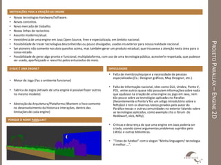 MOTIVAÇÕES PARA A CRIAÇÃO DA ENGINE
• Novas tecnologias Hardware/Software.
• Novos conceitos.
• Novo mercado de trabalho.
• Novas linhas de raciocínio.
• Assunto moderno/atual.
• Inexistência de uma engine em Java Open-Source, Free e especializada, em âmbito nacional.




                                                                                                                                            PROJETO PARALLAX – ENGINE 2D
• Possibilidade de trazer tecnologias desconhecidas ou pouco divulgadas, usadas no exterior para nossa realidade nacional.
• Ser pioneiro não somente nos dois quesitos acima, mas também gerar um produto estadual, que trouxesse a atenção nesta área para o
  nosso estado.
• Possibilidade de gerar algo pronto e funcional, multiplataforma, com uso de uma tecnologia pública, acessível e respeitada, que pudesse
  ser usado, aperfeiçoado e reescrito pelos entusiastas do meio.

O QUE É UMA ENGINE?                                                    DIFICULDADES
                                                                       • Falta de membros/equipe e a necessidade de pessoas
                                                                         especializadas (Ex.: Designer gráficos, Map Designer, etc.).
• Motor de Jogo (Faz o ambiente funcionar)
                                                                       • Falta de Informação nacional, sites como GUJ, Unidev, Ponto V,
• Fabrica de Jogos (Através de uma engine é possível fazer outros        PDJ, entre outros quase não possuíam informações sobre nada
  no mesmo modelo)                                                       que ajudasse na criação de uma engine ou jogo em Java, nem
                                                                         tão pouco sobre as tecnologias aplicadas no Parallax
                                                                         (Recentemente o Ponto V fez um artigo introdutório sobre o
• Abstração da Arquitetura/Plataforma (Mantem o foco somente             NiftyGUI e tem os diversos textos gerados pelo autor do
  no desenvolvimento da historia e interações, dentro das                Parallax nessas e outras comunidades no exterior falando sobre
  limitações de cada engine)                                             as tecnologias aplicadas, como exemplo cito o fórum do
                                                                         RedDwarf, slick, Nifty).
PORQUE O NOME PARALLAX?
                                                                       • Criticas e descrença de que uma engine em Java poderia ser
                                                                         criada, usando como argumentos problemas supridos pelo
                                                                         LWJGL e outras bibliotecas.

                                                                       • “Times de futebol” com o slogan “Minha linguagem/ tecnologia
                                                                         é melhor ...”.
 