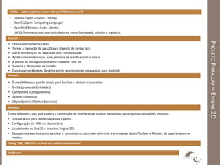 LWJGL - Lightweight Java Game Library (“Biblioteca leve”)

    •   OpenGL(Open Graphics Library)
    •   OpenCL(Open Computing Language)
    •   OpenAL(Biblioteca Áudio Aberto)
    •   LWJGL fornece acesso aos controladores, como Gamepads, volante e Joysticks.
Slick 2D




                                                                                                                                    PROJETO PARALLAX – ENGINE 2D
•       Utiliza internamente LWJGL
•       Tornar a transição de Java2D para OpenGL de forma fácil.
•       Gerar distribuição via WebStart sem complexidade.
•       Ajuda com renderização, som, entrada de colisão e outras coisas.
•       A planos de em algum momento trabalhar com 3D.
•       Suporte a “Maquinas de Estado”.
•       Funciona com Applets, Desktop e tem recentemente uma versão para Android.
Artemis

•       É uma biblioteca que foi criada para facilitar e abstrair o conceitos:
•       Entity (grupos de Entidades)
•       Component (Componentes)
•       System (Sistemas)
•       ObjectSpatial (Objetos Espaciais)
NiftyGUI

É uma biblioteca Java que suporta a construção de interfaces de usuário interativas, para jogos ou aplicações similares.
• Utiliza LWJGL para renderização via OpenGL.
• Configuração via XML ou classes Java
• Usado tanto no Slick2D e Jmonkey Engine(3D)
• Da suporte a eventos como ao clicar e tantos outros controles referente a entrada de dados(Teclado e Mouse), da suporte a som e
   musica.
Swing, TWL, NiftyGUI, ou fazer seu próprio componente?


RedDwarf
 