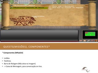 QUESTS(MISSÕES), COMPONENTES *

* Componentes [NiftyGUI]

•   ListBox.
•   TextArea.
•   Barra de Rolagem (Não ativa na imagem)
•   -> Caixa de Mensagem, para conversação on-line.
 