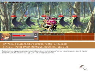 BATALHA, SKILL(ÁREA/ESPECIFICO), TURNO, ANIMAÇÃO,
  STATUS, TIPO DE DANO, INIMIGOS(AJUSTE NA TELA E IA)
Trabalhar com uma linguagem organizada, orientada a objetos, com um excelente apoio no “back-end “, justamente onde o Java é tão elogiado
(Lembrando que muitos aconselham Java e C/C++ para o lado servidor), foi fundamental.
 