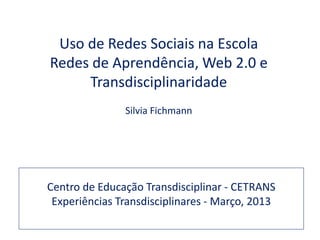 Uso de Redes Sociais na Escola
Redes de Aprendência, Web 2.0 e
     Transdisciplinaridade
               Silvia Fichmann




Centro de Educação Transdisciplinar - CETRANS
 Experiências Transdisciplinares - Março, 2013
 