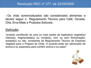 - Os chás comercializados são considerados alimentos e
devem seguir o Regulamento Técnico para Café, Cevada,
Chá, Erva-Mate e Produtos Solúveis.
Definição:
“produto constituído de uma ou mais partes de espécie(s) vegetal(is)
inteira(s), fragmentada(s) ou moída(s), com ou sem fermentação,
tostada(s) ou não, constantes de Regulamento Técnico de Espécies
Vegetais para o Preparo de Chás. O produto pode ser adicionado de
aroma e ou especiaria para conferir aroma e ou sabor”
Resolução RDC nº 277, de 22/09/2005
 
