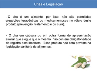 Chás e Legislação
- O chá é um alimento, por isso, não são permitidas
alegações terapêuticas ou medicamentosas no rótulo deste
produto (prevenção, tratamento e ou cura).
- O chá em cápsula ou em outra forma de apresentação
similar que alegue que o mesmo não contém obrigatoriedade
de registro está incorreto. Esse produto não está previsto na
legislação sanitária de alimentos.
 