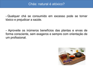 Chás: natural é atóxico?
- Qualquer chá se consumido em excesso pode se tornar
tóxico e prejudicar a saúde.
- Aproveite os inúmeros benefícios das plantas e ervas de
forma consciente, sem exageros e sempre com orientação de
um profissional.
 