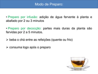 Modo de Preparo:
• Preparo por infusão: adição de água fervente à planta e
abafado por 2 ou 3 minutos
• Preparo por decocção: partes mais duras da planta são
fervidas por 2 a 5 minutos.
 beba o chá entre as refeições (quente ou frio)
 consuma logo após o preparo
 