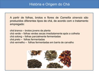 A partir de folhas, brotos e flores de Camellia sinensis são
produzidos diferentes tipos de chá, de acordo com o tratamento
empregado:
chá branco – brotos jovens da planta
chá verde – folhas verdes secas imediatamente após a colheita
chá oolong – folhas parcialmente fermentadas
chá preto – folhas fermentadas
chá vermelho – folhas fermentadas em barris de carvalho
História e Origem do Chá
 