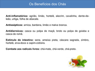 Os Benefícios dos Chás
Anti-inflamatórios: agrião, limão, hortelã, alecrim, cavalinha, dente-de-
leão, urtiga, folha de abacate.
Antissépticos: arnica, bardana, limão e malva branca.
Antidiarreicos: casca ou polpa de maçã, broto ou polpa de goiaba e
casca de romã.
Estímulo do intestino: sene, ameixa preta, cáscara sagrada, zimbro,
hortelã, erva-doce e capim-cidreira.
Combate aos radicais livres: chá-mate, chá-verde, chá-preto.
 