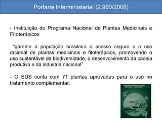 Portaria Interministerial (2.960/2008)
- Instituição do Programa Nacional de Plantas Medicinais e
Fitoterápicos
“garantir à população brasileira o acesso seguro e o uso
racional de plantas medicinais e fitoterápicos, promovendo o
uso sustentável da biodiversidade, o desenvolvimento da cadeia
produtiva e da indústria nacional”
- O SUS conta com 71 plantas aprovadas para o uso no
tratamento complementar.
 