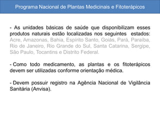 Programa Nacional de Plantas Medicinais e Fitoterápicos
- As unidades básicas de saúde que disponibilizam esses
produtos naturais estão localizadas nos seguintes estados:
Acre, Amazonas, Bahia, Espírito Santo, Goiás, Pará, Paraíba,
Rio de Janeiro, Rio Grande do Sul, Santa Catarina, Sergipe,
São Paulo, Tocantins e Distrito Federal.
- Como todo medicamento, as plantas e os fitoterápicos
devem ser utilizadas conforme orientação médica.
- Devem possuir registro na Agência Nacional de Vigilância
Sanitária (Anvisa).
 