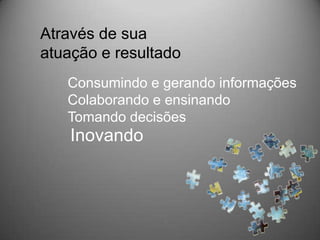 Através de sua
atuação e resultado
   Consumindo e gerando informações
   Colaborando e ensinando
   Tomando decisões
    Inovando
 
