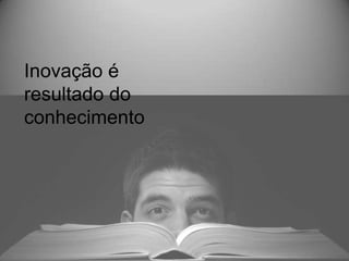 Inovação é
resultado do
conhecimento
 