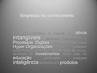 Empresas do conhecimento


São   transversais, a maioria dos ativos
intangíveis,        possuem informações e
Processos Digitais, são conhecidas como
Hyper-Organizações            e      possuem
customização de massa, globalização de serviços,
facilidade de investimentos; vêem valor na
educação          continuada,        possuem
inteligência embutida em produtos.
 