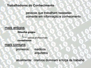 Trabalhadores do Conhecimento

               pessoas que trabalham baseadas
               somente em informação e conhecimento


mais antigos
       filósofos gregos

               sábios profissionais
       conselheiros

mais comuns
      primeiros:      médicos
                      arquitetos

      atualmente: criativos dominam a força de trabalho
 