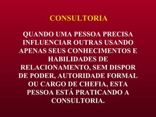 CONSULTORIA QUANDO UMA PESSOA PRECISA INFLUENCIAR OUTRAS USANDO APENAS SEUS CONHECIMENTOS E HABILIDADES DE RELACIONAMENTO, SEM DISPOR DE PODER, AUTORIDADE FORMAL OU CARGO DE CHEFIA, ESTA PESSOA ESTÁ PRATICANDO A CONSULTORIA. 