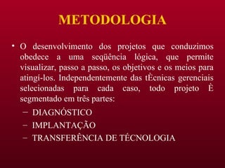 METODOLOGIA O desenvolvimento dos projetos que conduzimos obedece a uma seqüência lógica, que permite visualizar, passo a passo, os objetivos e os meios para atingí-los. Independentemente das técnicas gerenciais selecionadas para cada caso, todo projeto é segmentado em três partes: DIAGNÓSTICO IMPLANTAÇÃO TRANSFERÊNCIA DE TÉCNOLOGIA 