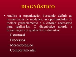 DIAGNÓSTICO Analisa a organização, buscando definir as necessidades de mudança, as oportunidades de melhor gerenciamento e o esforço necessário para realizá-las. O diagnóstico aborda a organização em quatro níveis distintos: Estrutural Processos Mercadológico Comportamental 
