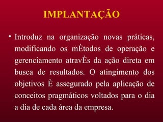 IMPLANTAÇÃO Introduz na organização novas práticas, modificando os métodos de operação e gerenciamento através da ação direta em busca de resultados. O atingimento dos objetivos é assegurado pela aplicação de conceitos pragmáticos voltados para o dia a dia de cada área da empresa. 