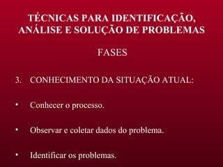 TÉCNICAS PARA IDENTIFICAÇÃO, ANÁLISE E SOLUÇÃO DE PROBLEMAS FASES CONHECIMENTO DA SITUAÇÃO ATUAL: Conhecer o processo. Observar e coletar dados do problema. Identificar os problemas. 
