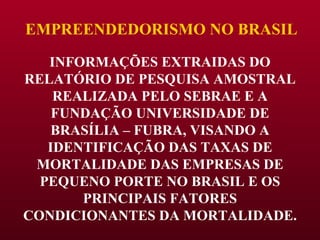 EMPREENDEDORISMO NO BRASIL INFORMAÇÕES EXTRAIDAS DO RELATÓRIO DE PESQUISA AMOSTRAL REALIZADA PELO SEBRAE E A FUNDAÇÃO UNIVERSIDADE DE BRASÍLIA – FUBRA, VISANDO A IDENTIFICAÇÃO DAS TAXAS DE MORTALIDADE DAS EMPRESAS DE PEQUENO PORTE NO BRASIL E OS PRINCIPAIS FATORES CONDICIONANTES DA MORTALIDADE. 